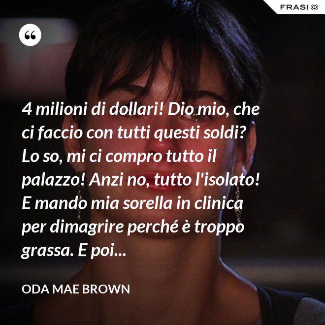 4 milioni di dollari! Dio mio, che ci faccio con tutti questi soldi? Lo so, mi ci compro tutto il palazzo! Anzi no, tutto l'isolato! E mando mia sorella in clinica per dimagrire perché è troppo grassa. E poi... - Oda Mae Brown