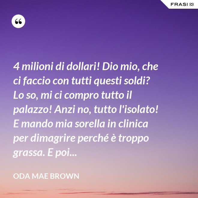 4 milioni di dollari! Dio mio, che ci faccio con tutti questi soldi? Lo so, mi ci compro tutto il palazzo! Anzi no, tutto l'isolato! E mando mia sorella in clinica per dimagrire perché è troppo grassa. E poi... - Oda Mae Brown