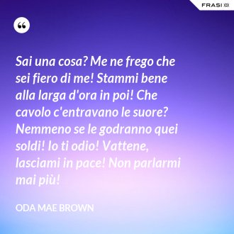 Sai una cosa? Me ne frego che sei fiero di me! Stammi bene alla larga d'ora in poi! Che cavolo c'entravano le suore? Nemmeno se le godranno quei soldi! Io ti odio! Vattene, lasciami in pace! Non parlarmi mai più! - Oda Mae Brown