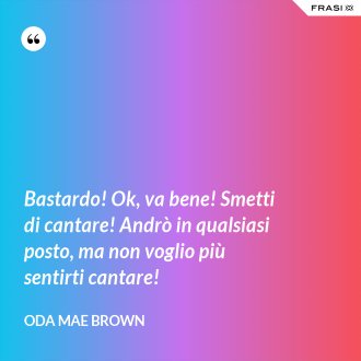 Bastardo! Ok, va bene! Smetti di cantare! Andrò in qualsiasi posto, ma non voglio più sentirti cantare! - Oda Mae Brown