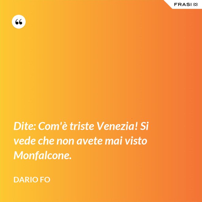 Dite: Com'è triste Venezia! Si vede che non avete mai visto Monfalcone. - Dario Fo