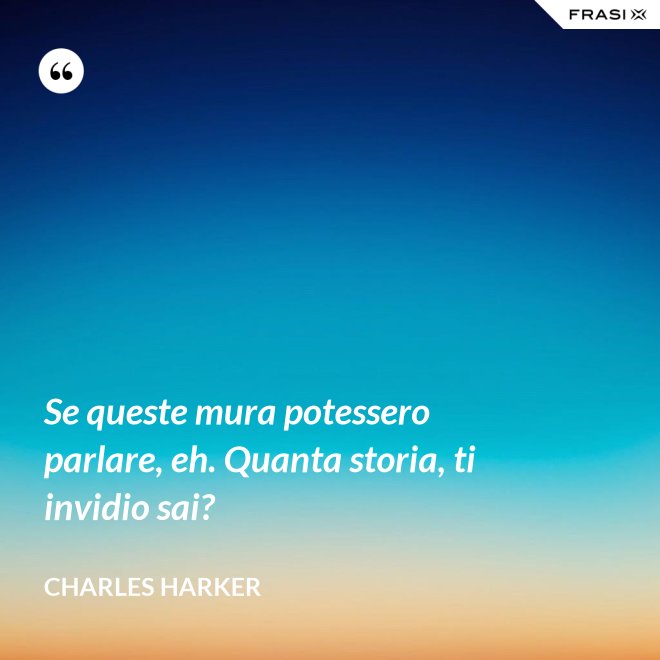 Se queste mura potessero parlare, eh. Quanta storia, ti invidio sai? - Charles Harker