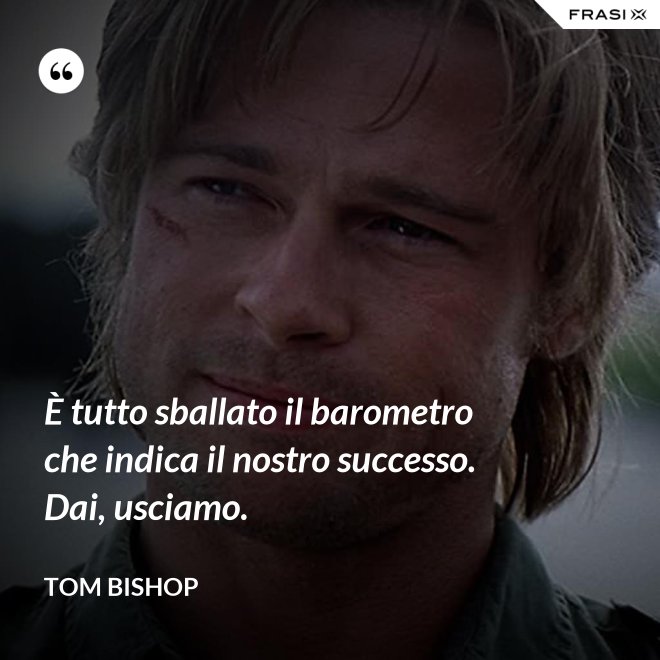 È tutto sballato il barometro che indica il nostro successo. Dai, usciamo. - Tom Bishop