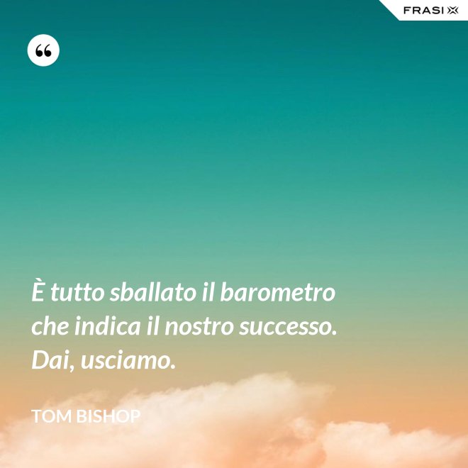 È tutto sballato il barometro che indica il nostro successo. Dai, usciamo. - Tom Bishop