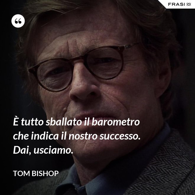 È tutto sballato il barometro che indica il nostro successo. Dai, usciamo. - Tom Bishop