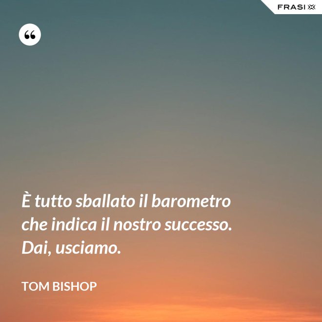 È tutto sballato il barometro che indica il nostro successo. Dai, usciamo. - Tom Bishop