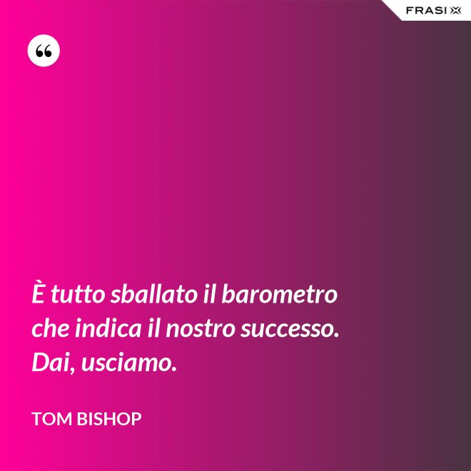 È tutto sballato il barometro che indica il nostro successo. Dai, usciamo. - Tom Bishop