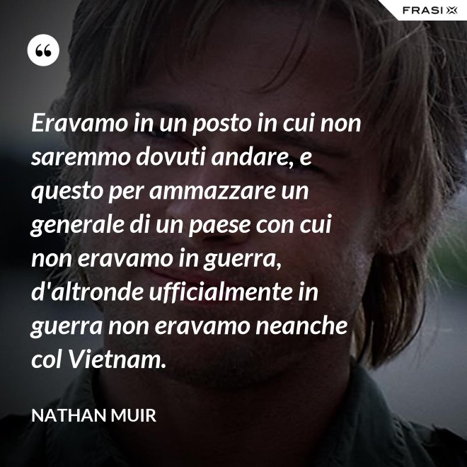 Eravamo in un posto in cui non saremmo dovuti andare, e questo per ammazzare un generale di un paese con cui non eravamo in guerra, d'altronde ufficialmente in guerra non eravamo neanche col Vietnam. - Nathan Muir