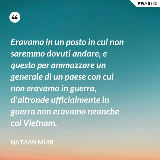 Eravamo in un posto in cui non saremmo dovuti andare, e questo per ammazzare un generale di un paese con cui non eravamo in guerra, d'altronde ufficialmente in guerra non eravamo neanche col Vietnam. - Nathan Muir