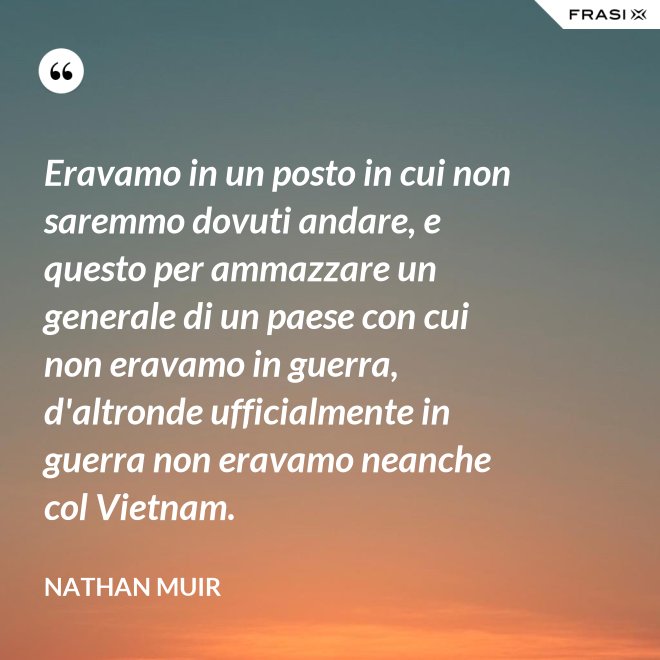 Eravamo in un posto in cui non saremmo dovuti andare, e questo per ammazzare un generale di un paese con cui non eravamo in guerra, d'altronde ufficialmente in guerra non eravamo neanche col Vietnam. - Nathan Muir