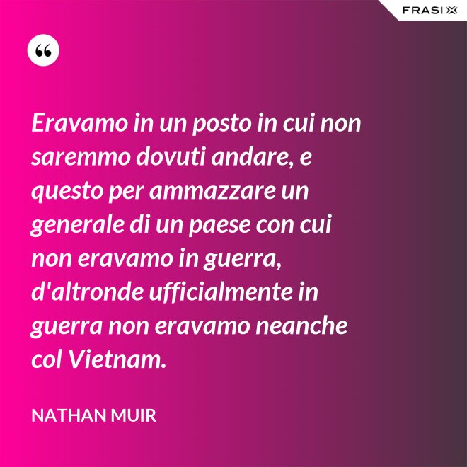 Eravamo in un posto in cui non saremmo dovuti andare, e questo per ammazzare un generale di un paese con cui non eravamo in guerra, d'altronde ufficialmente in guerra non eravamo neanche col Vietnam. - Nathan Muir