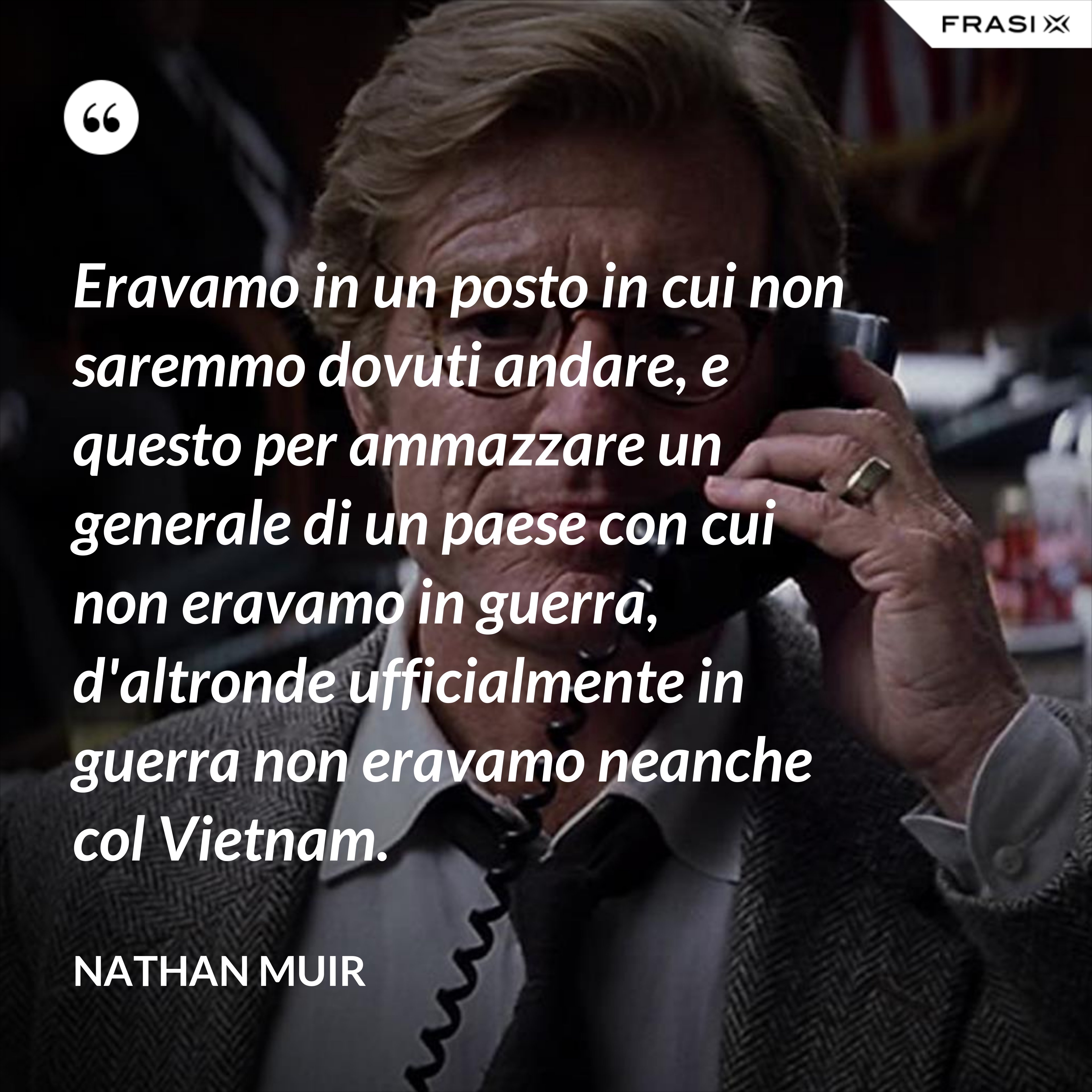 Eravamo in un posto in cui non saremmo dovuti andare, e questo per ammazzare un generale di un paese con cui non eravamo in guerra, d'altronde ufficialmente in guerra non eravamo neanche col Vietnam. - Nathan Muir