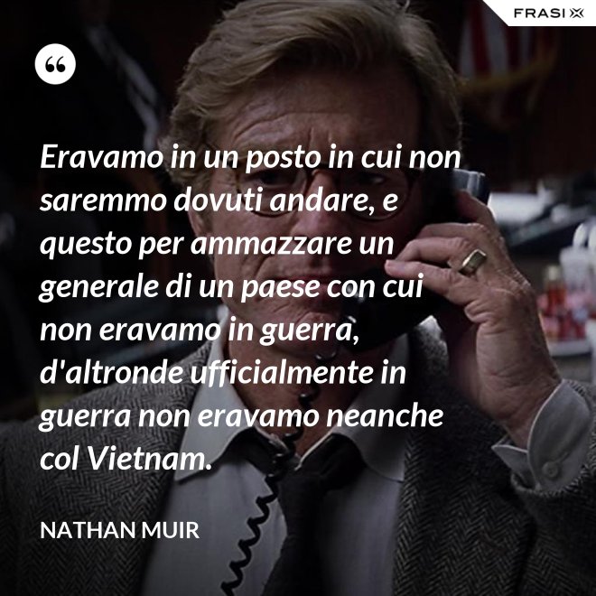 Eravamo in un posto in cui non saremmo dovuti andare, e questo per ammazzare un generale di un paese con cui non eravamo in guerra, d'altronde ufficialmente in guerra non eravamo neanche col Vietnam. - Nathan Muir
