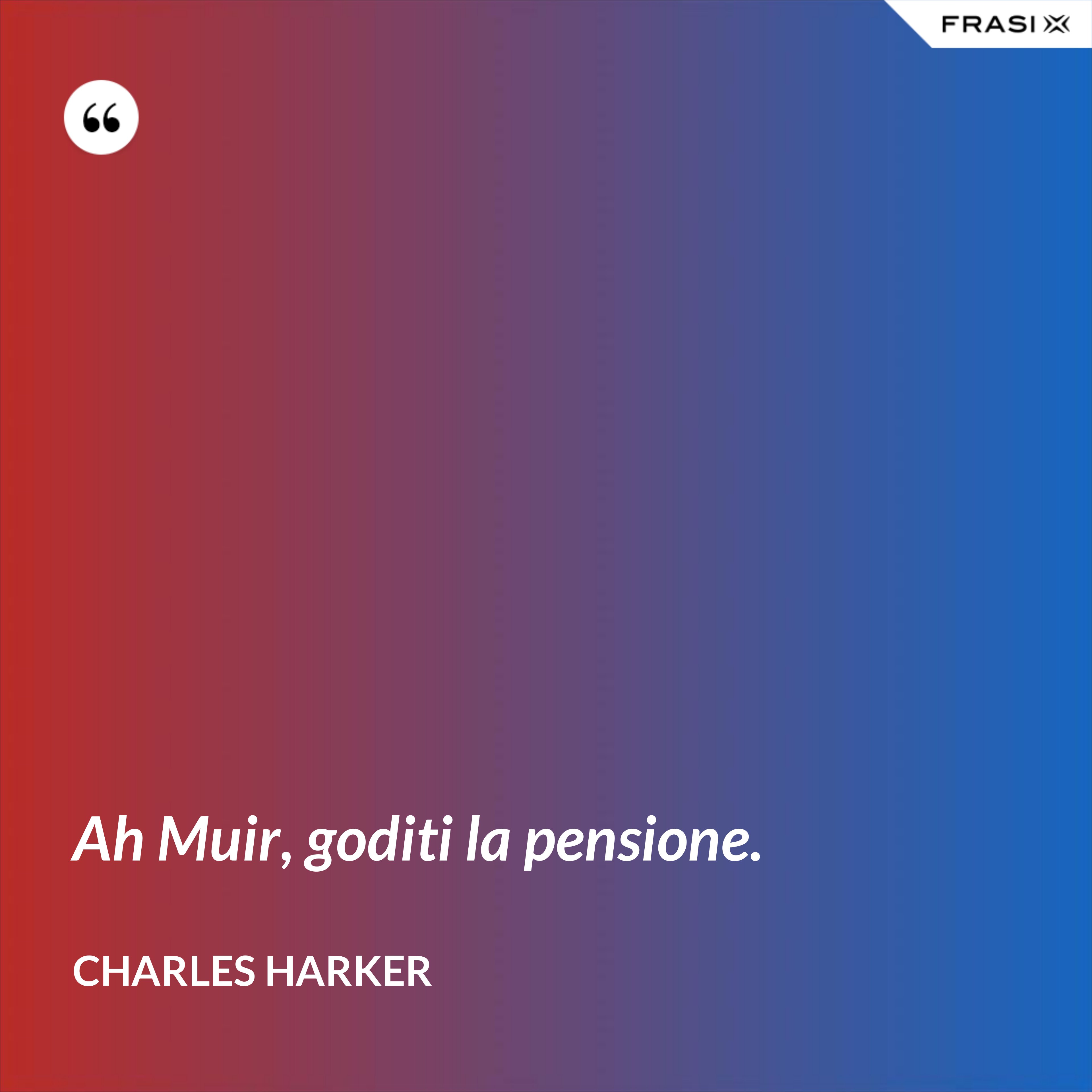 Ah Muir, goditi la pensione. - Charles Harker