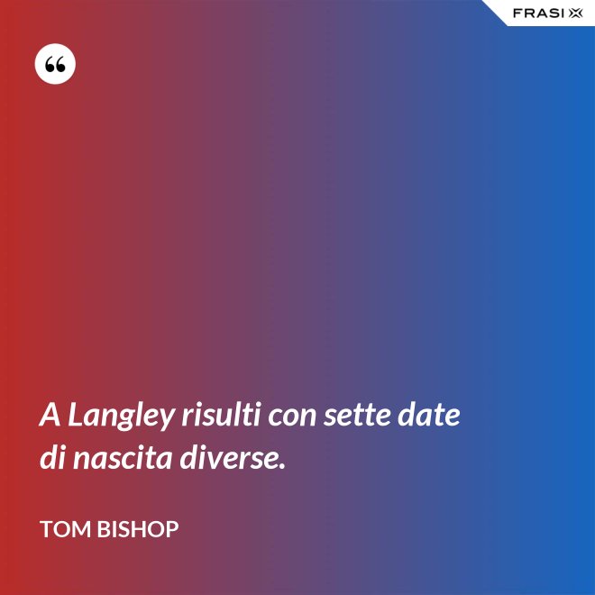 A Langley risulti con sette date di nascita diverse. - Tom Bishop