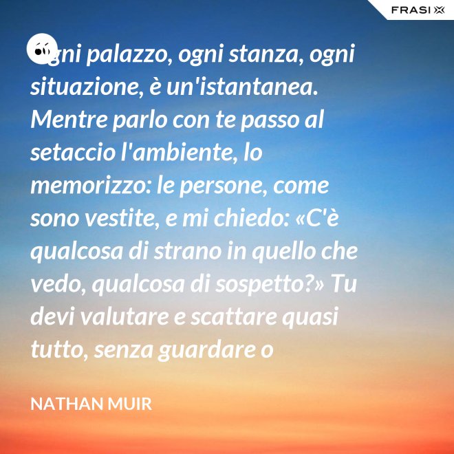 Ogni palazzo, ogni stanza, ogni situazione, è un'istantanea. Mentre parlo con te passo al setaccio l'ambiente, lo memorizzo: le persone, come sono vestite, e mi chiedo: «C'è qualcosa di strano in quello che vedo, qualcosa di sospetto?» Tu devi valutare e scattare quasi tutto, senza guardare o ragionare. - Nathan Muir