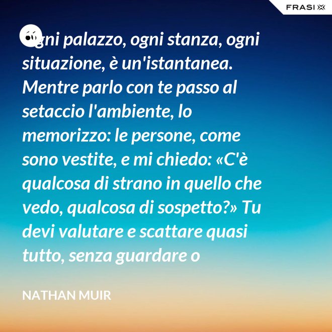 Ogni palazzo, ogni stanza, ogni situazione, è un'istantanea. Mentre parlo con te passo al setaccio l'ambiente, lo memorizzo: le persone, come sono vestite, e mi chiedo: «C'è qualcosa di strano in quello che vedo, qualcosa di sospetto?» Tu devi valutare e scattare quasi tutto, senza guardare o ragionare. - Nathan Muir