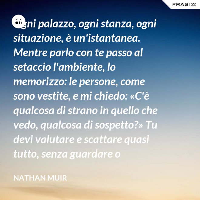 Ogni palazzo, ogni stanza, ogni situazione, è un'istantanea. Mentre parlo con te passo al setaccio l'ambiente, lo memorizzo: le persone, come sono vestite, e mi chiedo: «C'è qualcosa di strano in quello che vedo, qualcosa di sospetto?» Tu devi valutare e scattare quasi tutto, senza guardare o ragionare. - Nathan Muir
