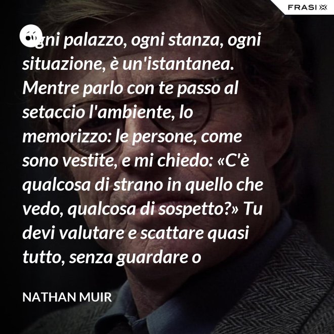 Ogni palazzo, ogni stanza, ogni situazione, è un'istantanea. Mentre parlo con te passo al setaccio l'ambiente, lo memorizzo: le persone, come sono vestite, e mi chiedo: «C'è qualcosa di strano in quello che vedo, qualcosa di sospetto?» Tu devi valutare e scattare quasi tutto, senza guardare o ragionare. - Nathan Muir