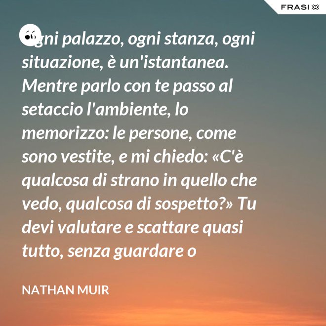 Ogni palazzo, ogni stanza, ogni situazione, è un'istantanea. Mentre parlo con te passo al setaccio l'ambiente, lo memorizzo: le persone, come sono vestite, e mi chiedo: «C'è qualcosa di strano in quello che vedo, qualcosa di sospetto?» Tu devi valutare e scattare quasi tutto, senza guardare o ragionare. - Nathan Muir