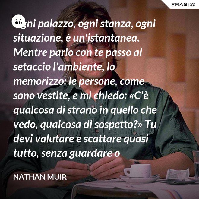 Ogni palazzo, ogni stanza, ogni situazione, è un'istantanea. Mentre parlo con te passo al setaccio l'ambiente, lo memorizzo: le persone, come sono vestite, e mi chiedo: «C'è qualcosa di strano in quello che vedo, qualcosa di sospetto?» Tu devi valutare e scattare quasi tutto, senza guardare o ragionare. - Nathan Muir