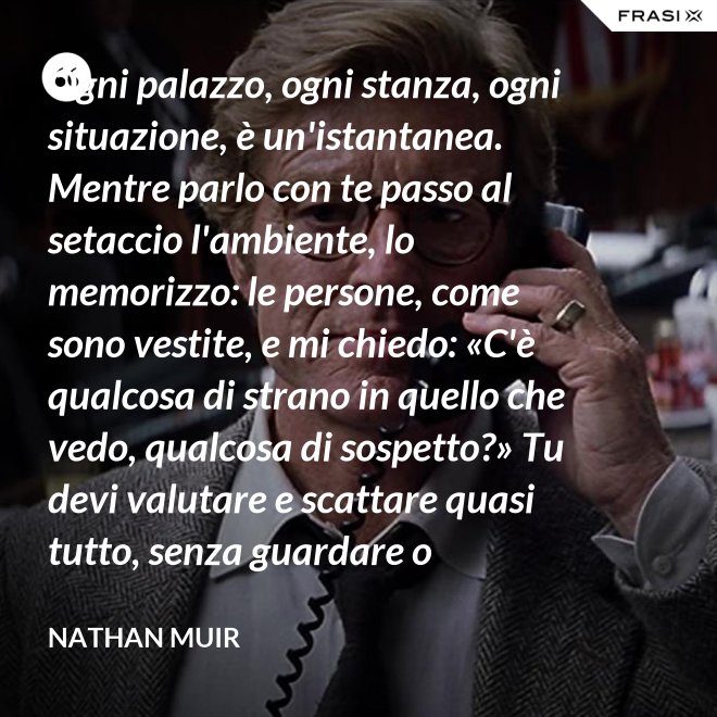 Ogni palazzo, ogni stanza, ogni situazione, è un'istantanea. Mentre parlo con te passo al setaccio l'ambiente, lo memorizzo: le persone, come sono vestite, e mi chiedo: «C'è qualcosa di strano in quello che vedo, qualcosa di sospetto?» Tu devi valutare e scattare quasi tutto, senza guardare o ragionare. - Nathan Muir