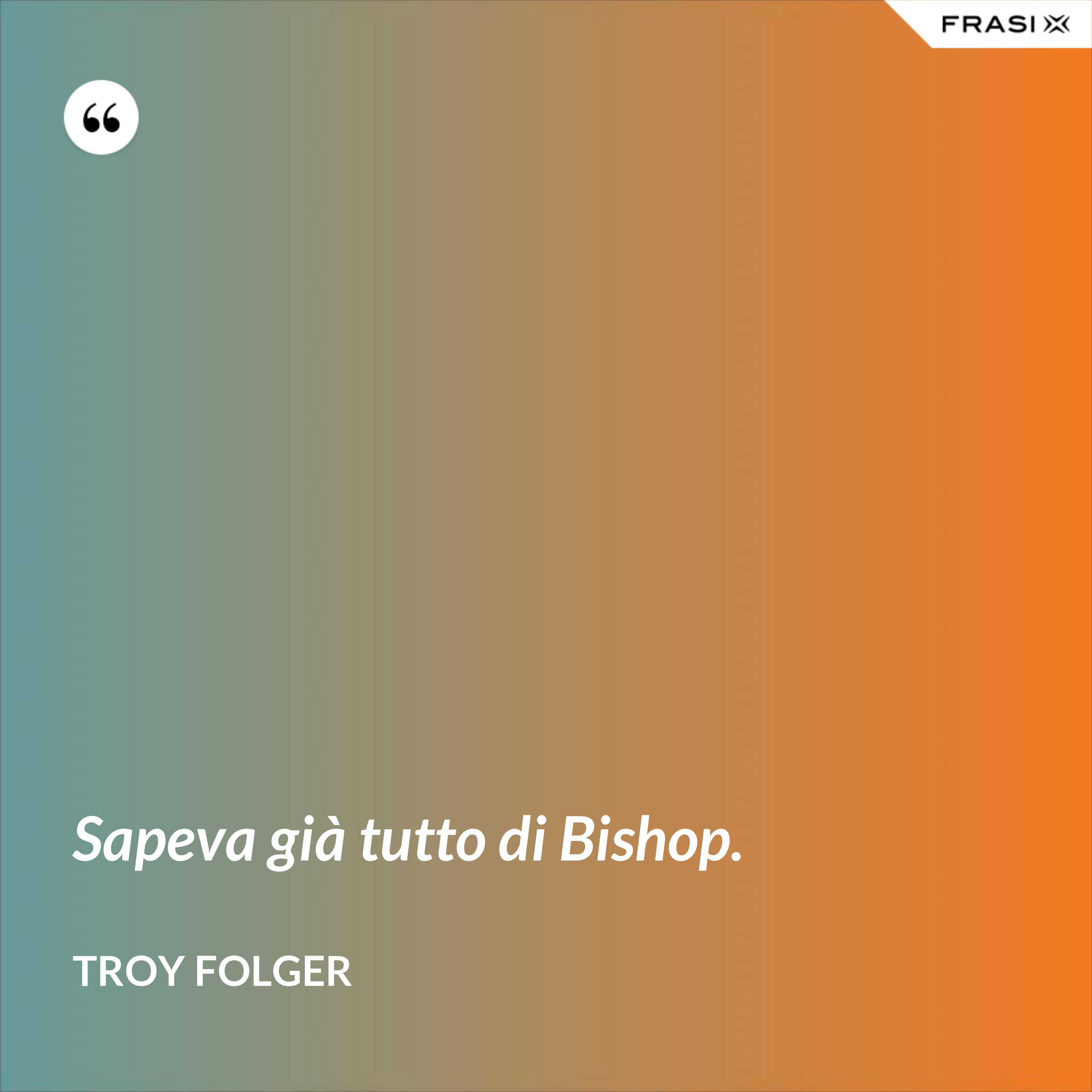 Sapeva già tutto di Bishop. - Troy Folger