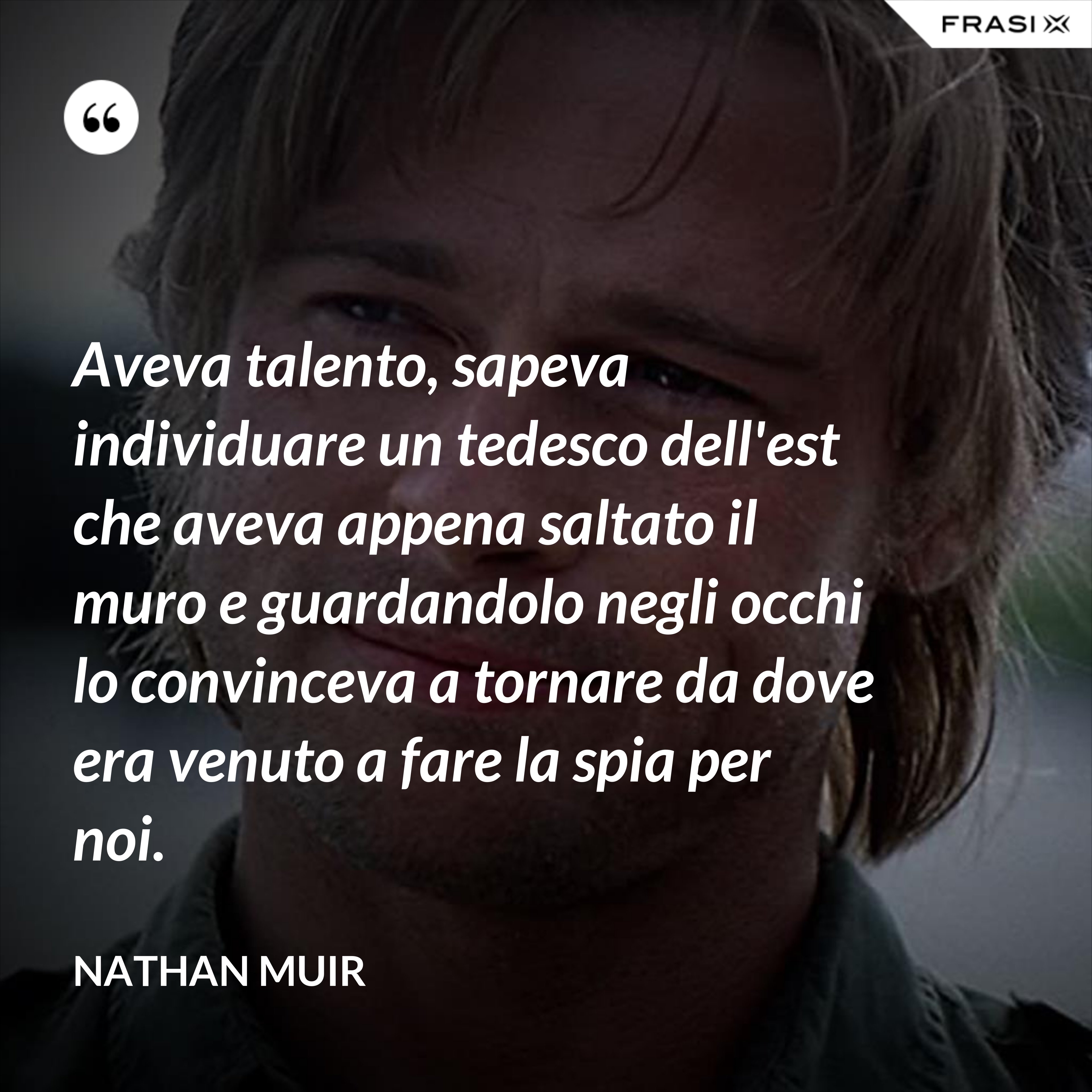 Aveva talento, sapeva individuare un tedesco dell'est che aveva appena saltato il muro e guardandolo negli occhi lo convinceva a tornare da dove era venuto a fare la spia per noi. - Nathan Muir