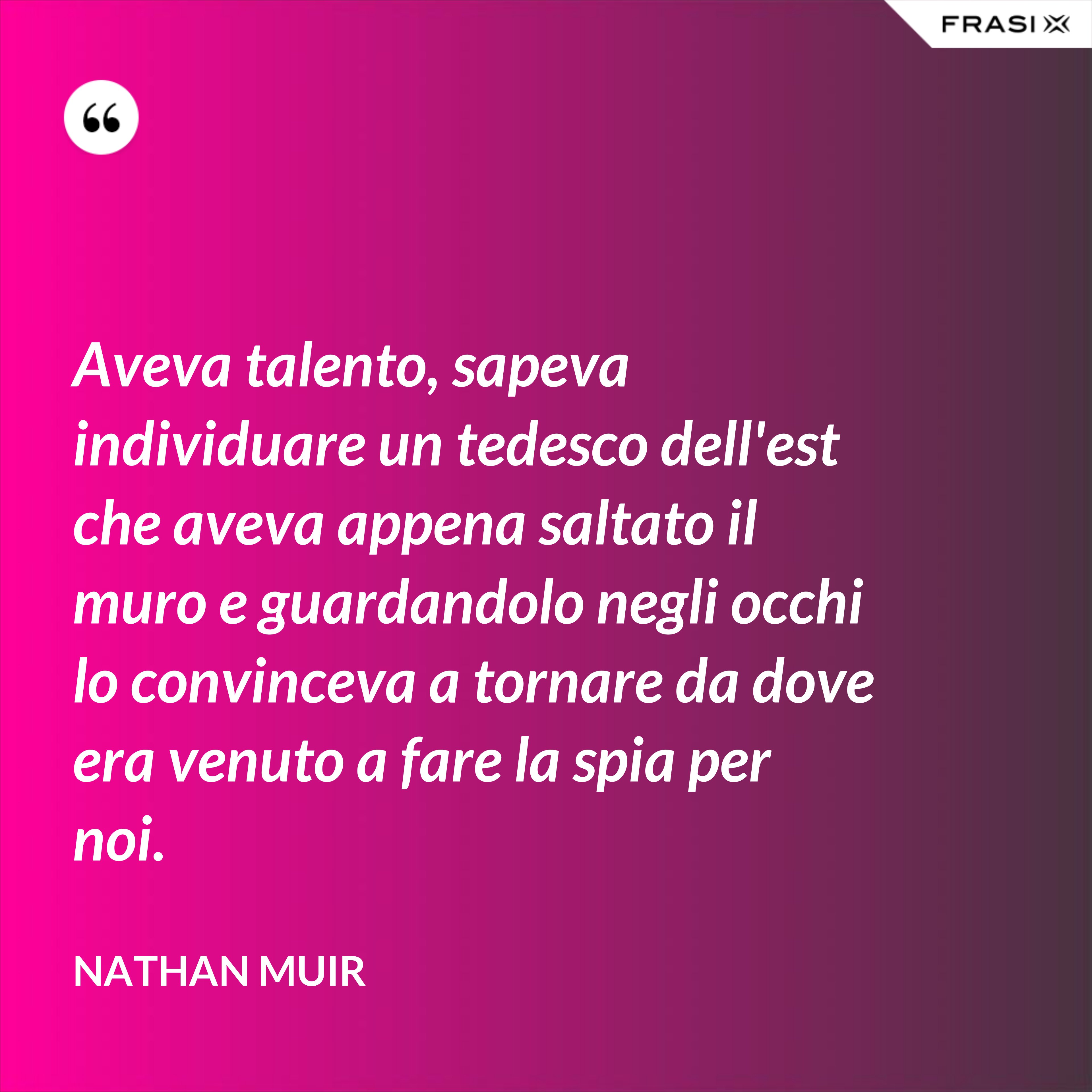 Aveva talento, sapeva individuare un tedesco dell'est che aveva appena saltato il muro e guardandolo negli occhi lo convinceva a tornare da dove era venuto a fare la spia per noi. - Nathan Muir