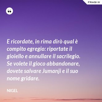 E ricordate, in rima dirò qual è compito egregio: riportate il gioiello e annullare il sacrilegio. Se volete il gioco abbandonare, dovete salvare Jumanji e il suo nome gridare. - Nigel
