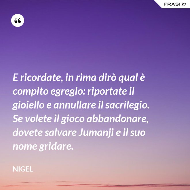 E ricordate, in rima dirò qual è compito egregio: riportate il gioiello e annullare il sacrilegio. Se volete il gioco abbandonare, dovete salvare Jumanji e il suo nome gridare. - Nigel