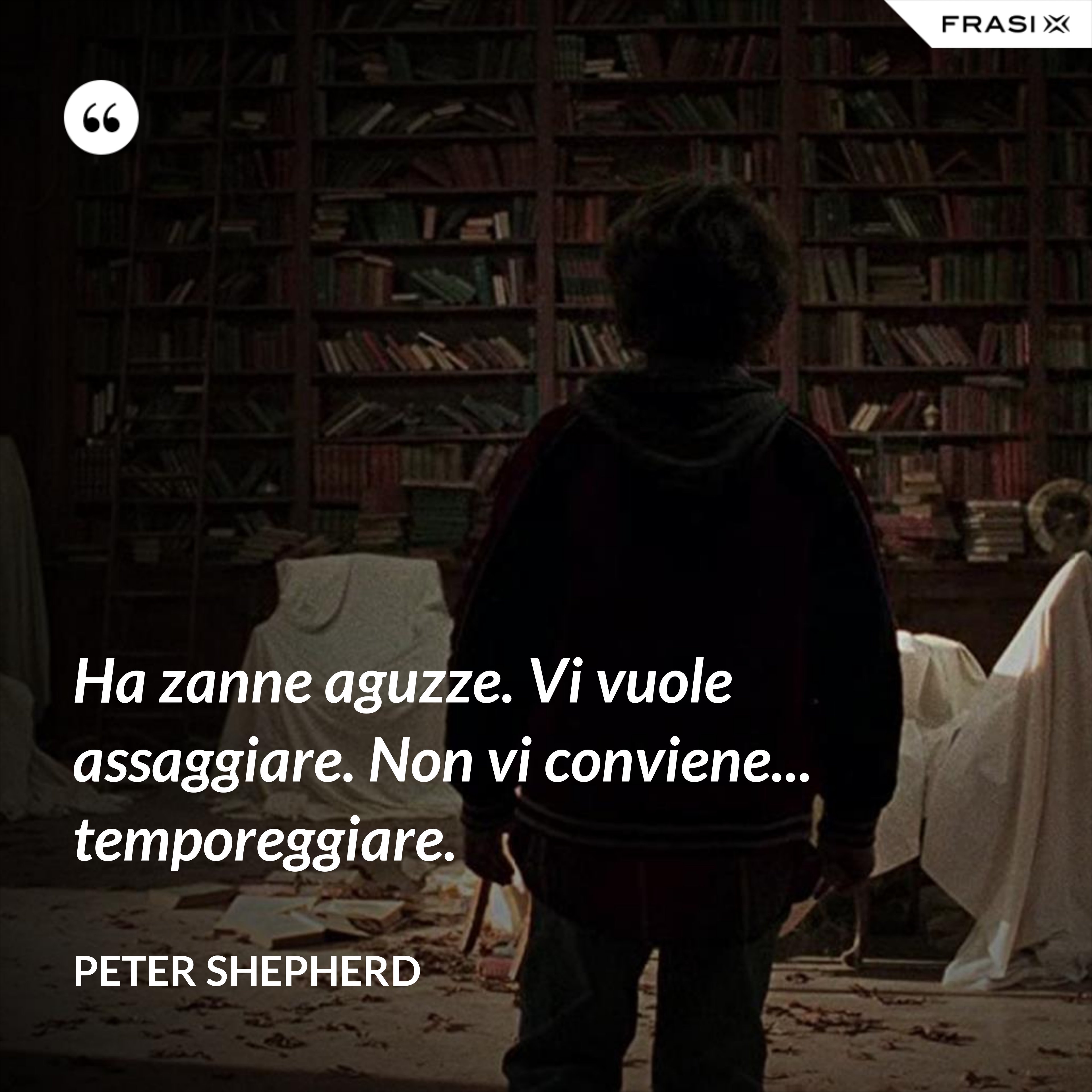 Ha zanne aguzze. Vi vuole assaggiare. Non vi conviene... temporeggiare. - Peter Shepherd
