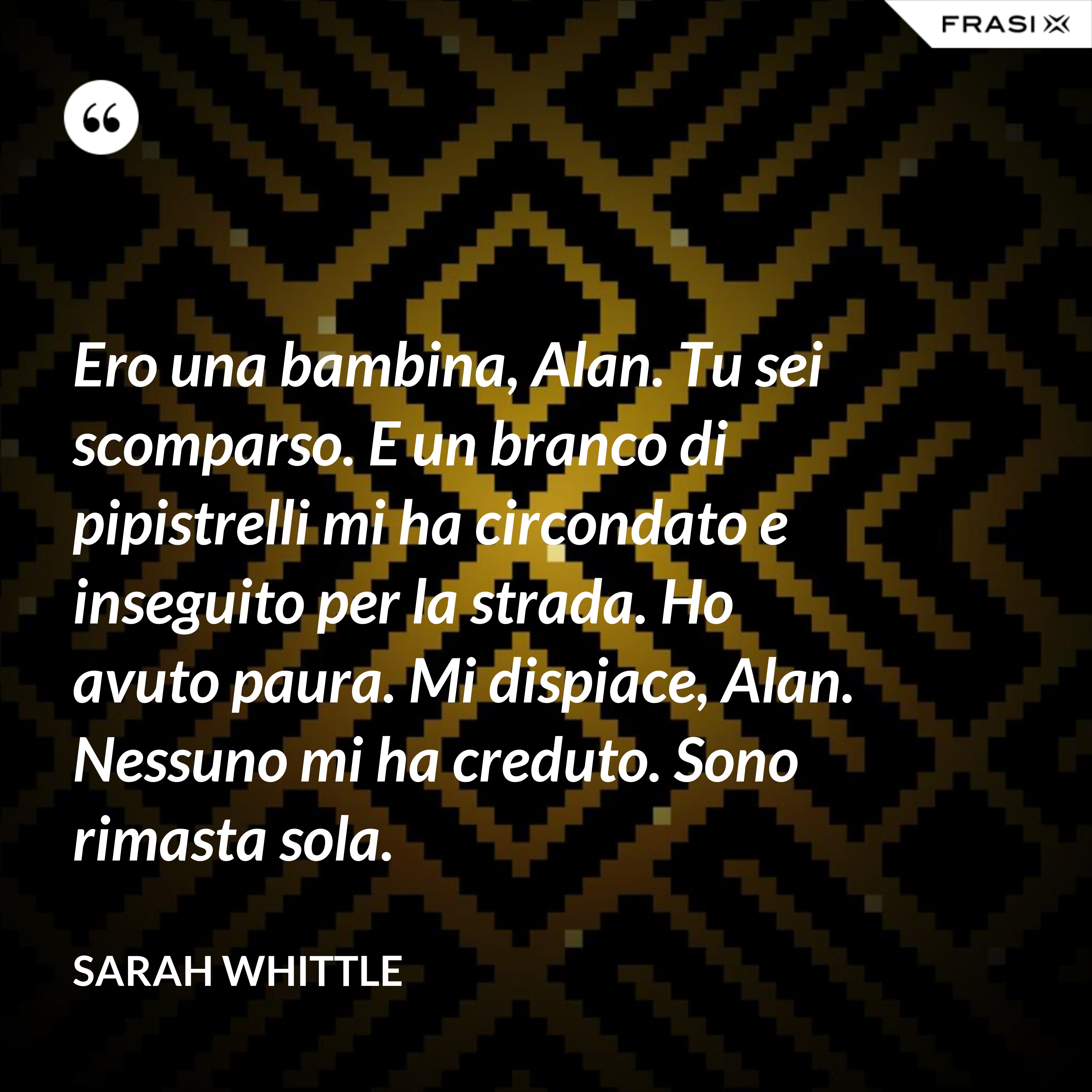 Ero una bambina, Alan. Tu sei scomparso. E un branco di pipistrelli mi ha circondato e inseguito per la strada. Ho avuto paura. Mi dispiace, Alan. Nessuno mi ha creduto. Sono rimasta sola. - Sarah Whittle