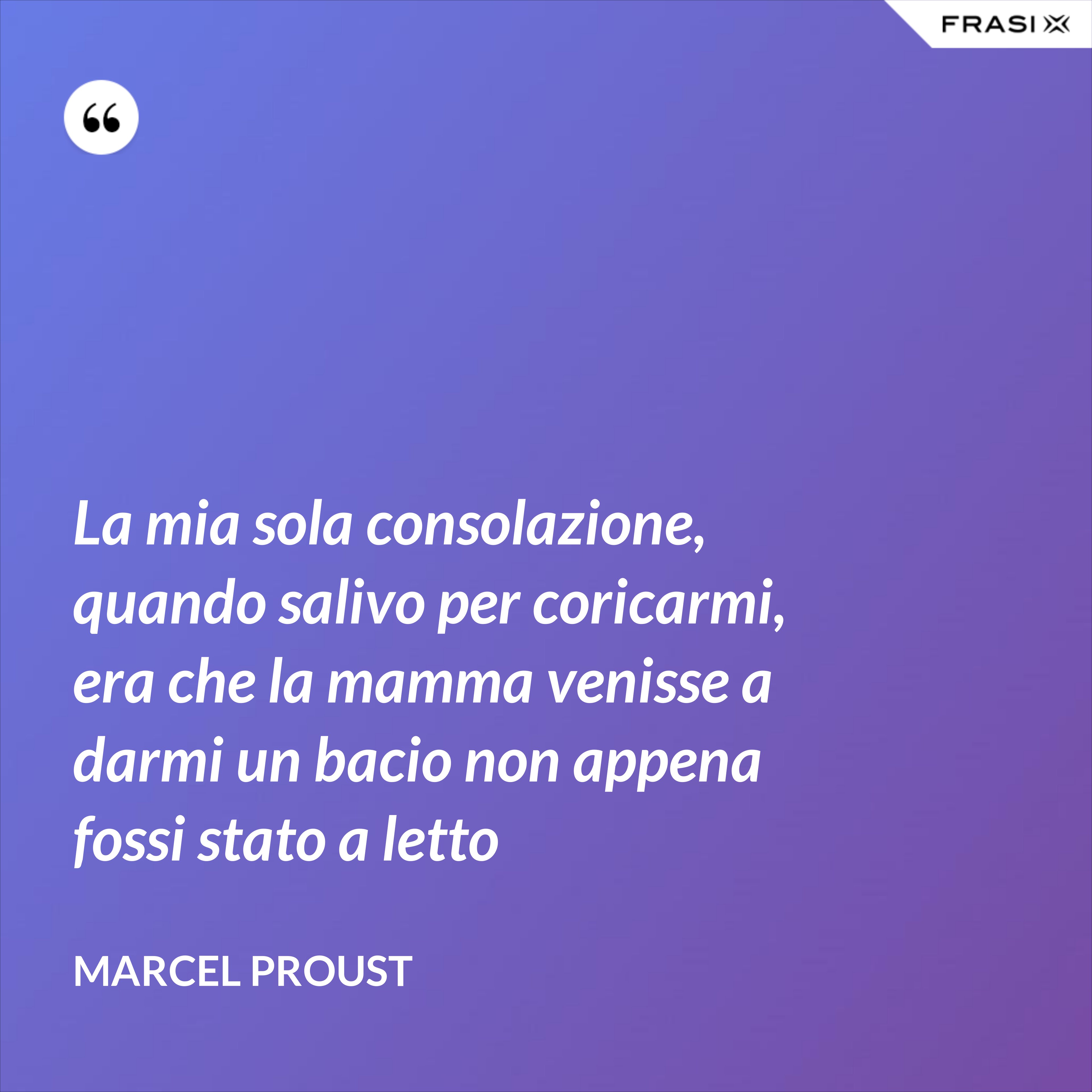 La mia sola consolazione, quando salivo per coricarmi, era che la mamma venisse a darmi un bacio non appena fossi stato a letto - Marcel Proust