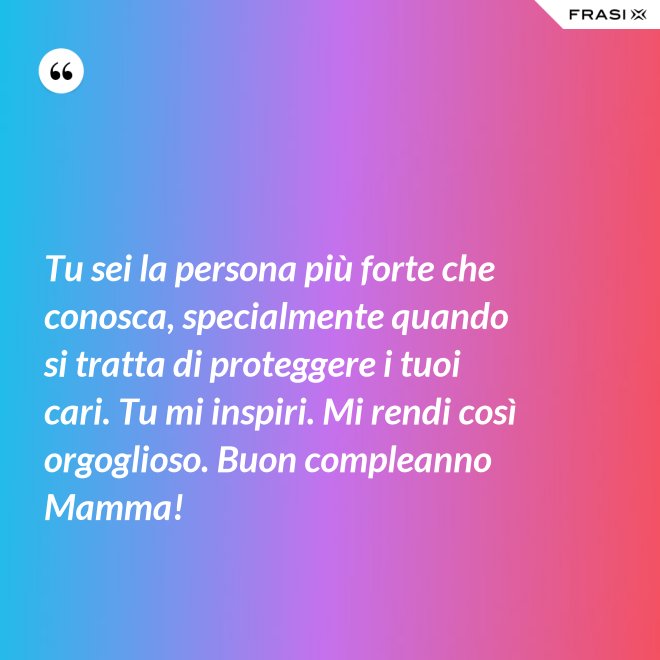 Tu sei la persona più forte che conosca, specialmente quando si tratta di proteggere i tuoi cari. Tu mi inspiri. Mi rendi così orgoglioso. Buon compleanno Mamma! - Anonimo