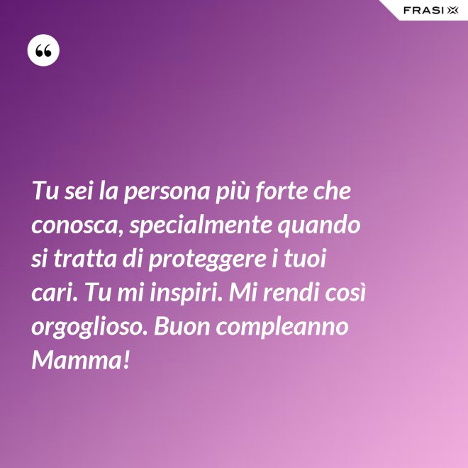 Tu sei la persona più forte che conosca, specialmente quando si tratta di proteggere i tuoi cari. Tu mi inspiri. Mi rendi così orgoglioso. Buon compleanno Mamma! - Anonimo