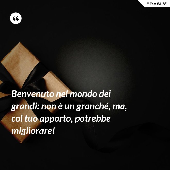 Benvenuto nel mondo dei grandi: non è un granché, ma, col tuo apporto, potrebbe migliorare! - Anonimo
