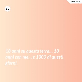 18 anni su questa terra… 18 anni con me… e 1000 di questi giorni. - Anonimo