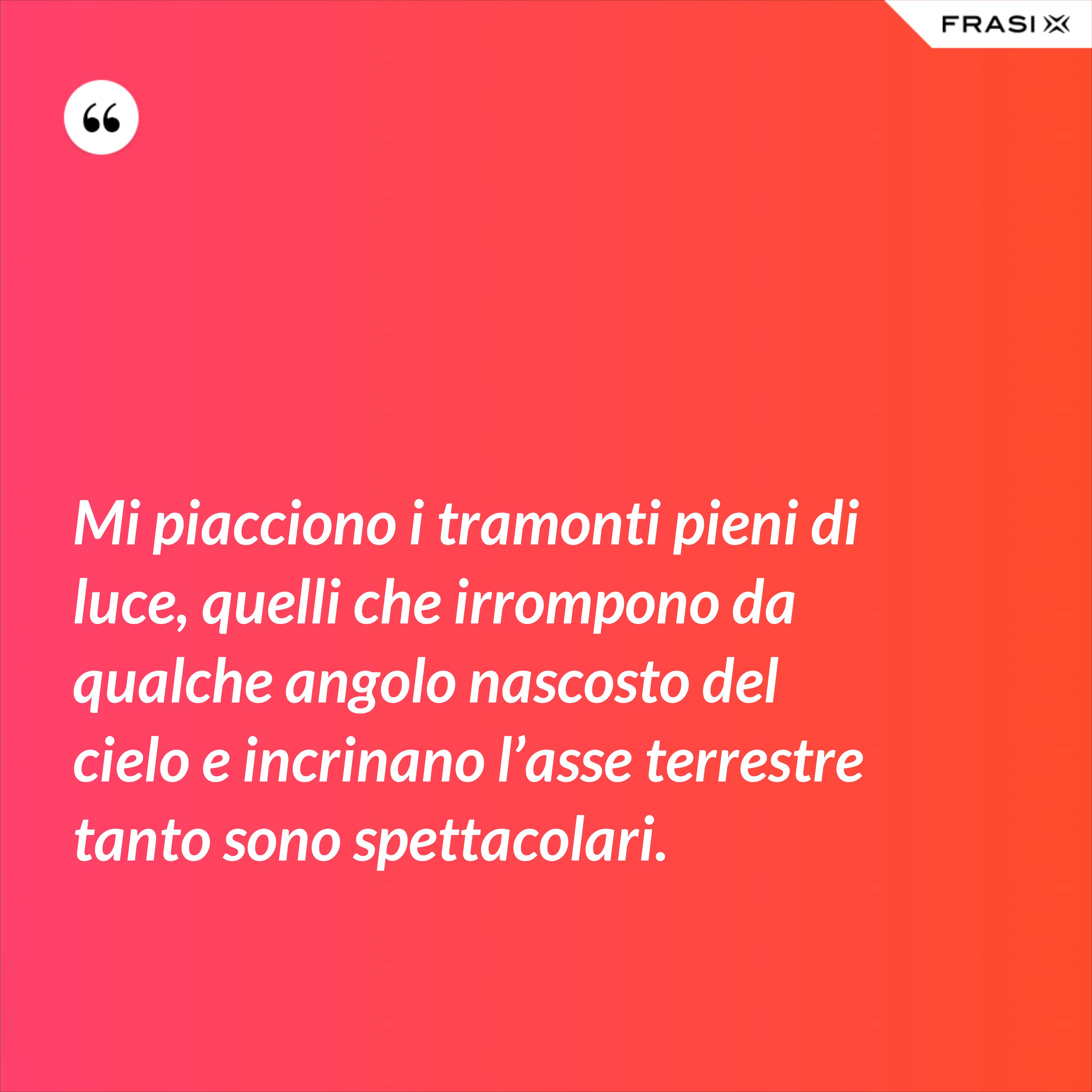 Mi piacciono i tramonti pieni di luce, quelli che irrompono da qualche angolo nascosto del cielo e incrinano l’asse terrestre tanto sono spettacolari. - Anonimo