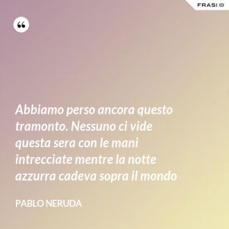 Abbiamo perso ancora questo tramonto. Nessuno ci vide questa sera con le mani intrecciate mentre la notte azzurra cadeva sopra il mondo - Pablo Neruda