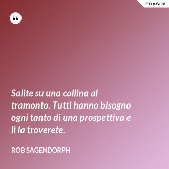 Salite su una collina al tramonto. Tutti hanno bisogno ogni tanto di una prospettiva e lì la troverete. - Rob Sagendorph
