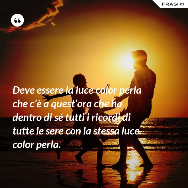Deve essere la luce color perla che c’è a quest’ora che ha dentro di sé tutti i ricordi di tutte le sere con la stessa luce color perla. - Anonimo