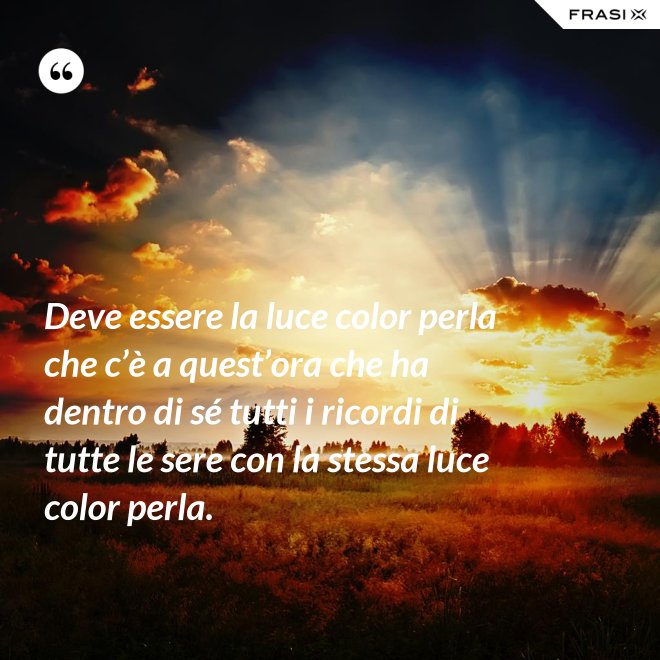 Deve essere la luce color perla che c’è a quest’ora che ha dentro di sé tutti i ricordi di tutte le sere con la stessa luce color perla. - Anonimo