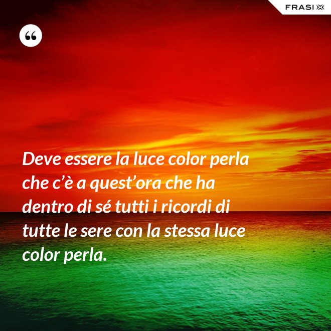 Deve essere la luce color perla che c’è a quest’ora che ha dentro di sé tutti i ricordi di tutte le sere con la stessa luce color perla. - Anonimo