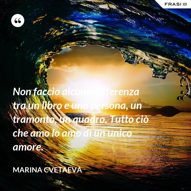 Non faccio alcuna differenza tra un libro e una persona, un tramonto, un quadro. Tutto ciò che amo lo amo di un unico amore. - Marina Cvetaeva