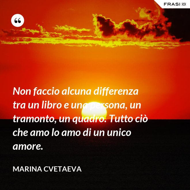 Non faccio alcuna differenza tra un libro e una persona, un tramonto, un quadro. Tutto ciò che amo lo amo di un unico amore. - Marina Cvetaeva