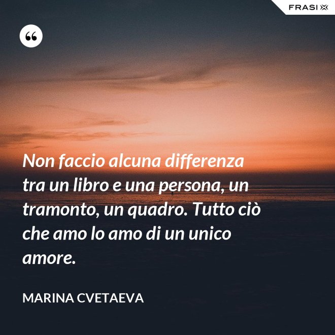 Non faccio alcuna differenza tra un libro e una persona, un tramonto, un quadro. Tutto ciò che amo lo amo di un unico amore. - Marina Cvetaeva