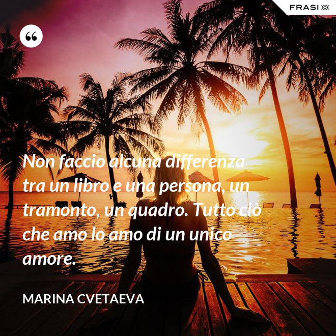 Non faccio alcuna differenza tra un libro e una persona, un tramonto, un quadro. Tutto ciò che amo lo amo di un unico amore. - Marina Cvetaeva