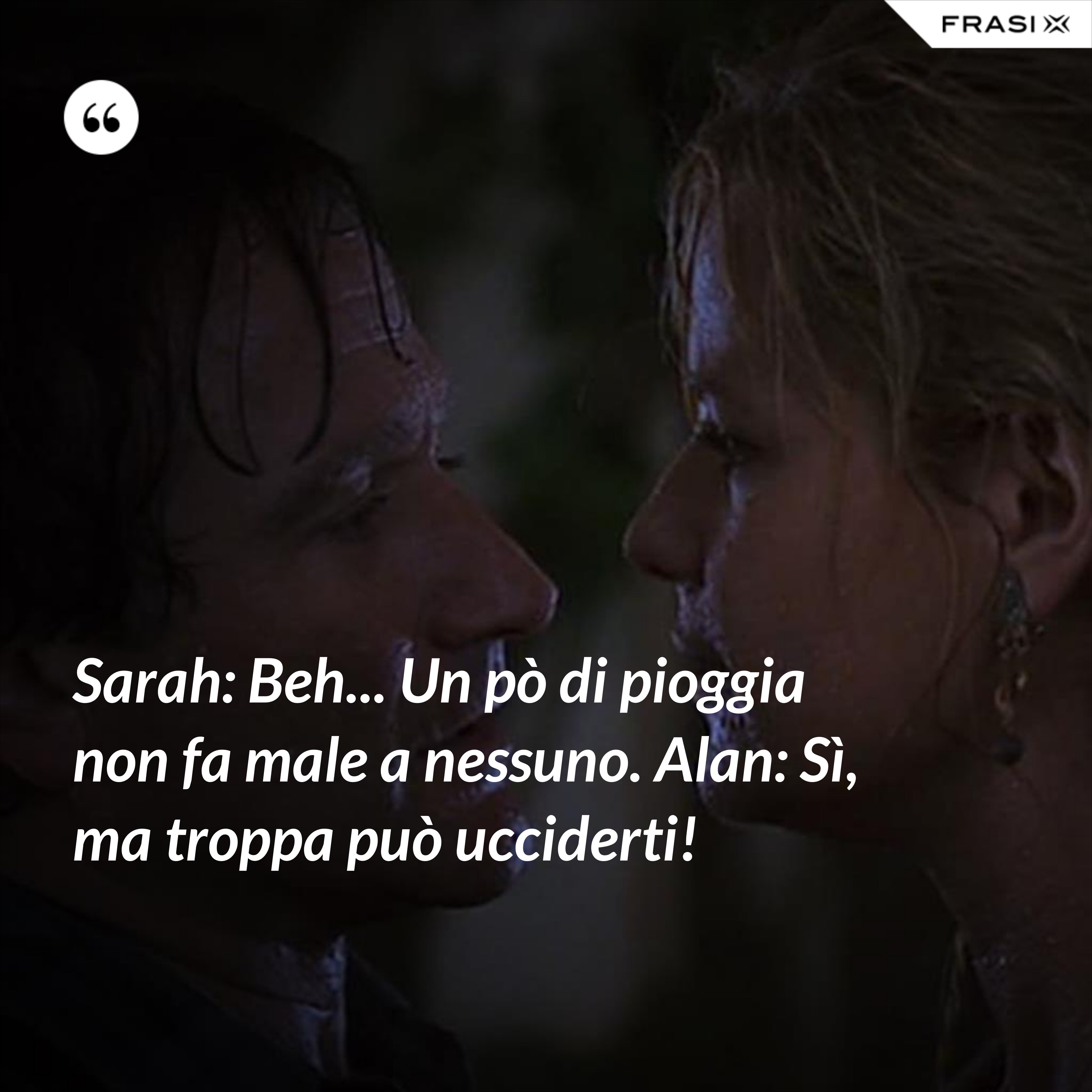 Sarah: Beh... Un pò di pioggia non fa male a nessuno. Alan: Sì, ma troppa può ucciderti! - Anonimo