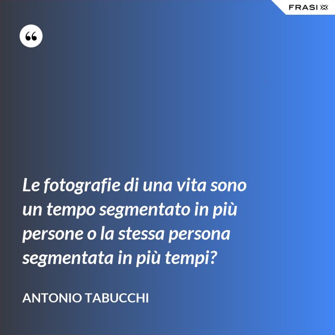 Le fotografie di una vita sono un tempo segmentato in più persone o la stessa persona segmentata in più tempi? - Antonio Tabucchi